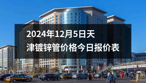 2024年12月5日天津鍍鋅管價(jià)格今日?qǐng)?bào)價(jià)表