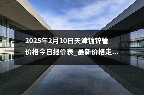 2025年2月10日天津鍍鋅管價(jià)格今日?qǐng)?bào)價(jià)表_最新價(jià)格走勢(shì)