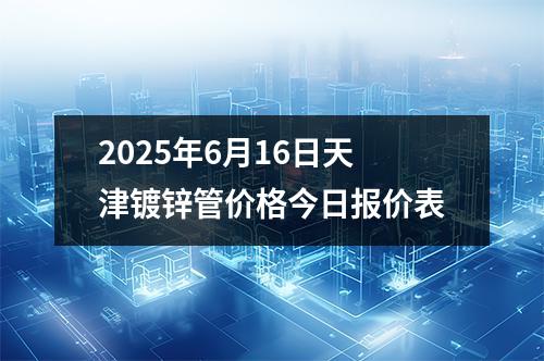 2025年6月16日天津鍍鋅管價格今日報價表