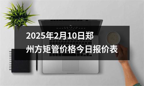 2025年2月10日鄭州方矩管價格今日報(bào)價表