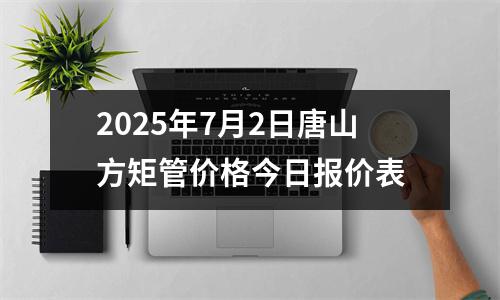 2025年7月2日唐山方矩管價(jià)格今日?qǐng)?bào)價(jià)表