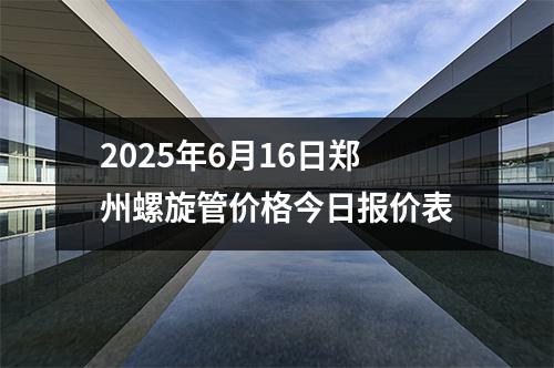 2025年6月16日鄭州螺旋管價格今日報價表