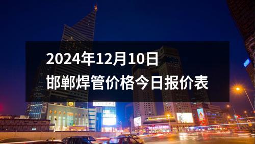 2024年12月10日邯鄲焊管價(jià)格今日?qǐng)?bào)價(jià)表