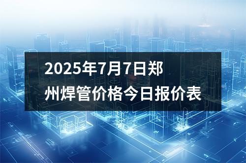 2025年7月7日鄭州焊管價格今日報價表