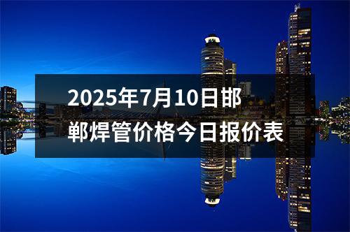 2025年7月10日邯鄲焊管價格今日報價表
